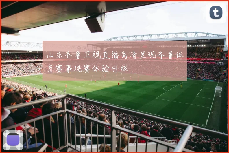 山东齐鲁卫视直播高清呈现齐鲁体育赛事观赛体验升级