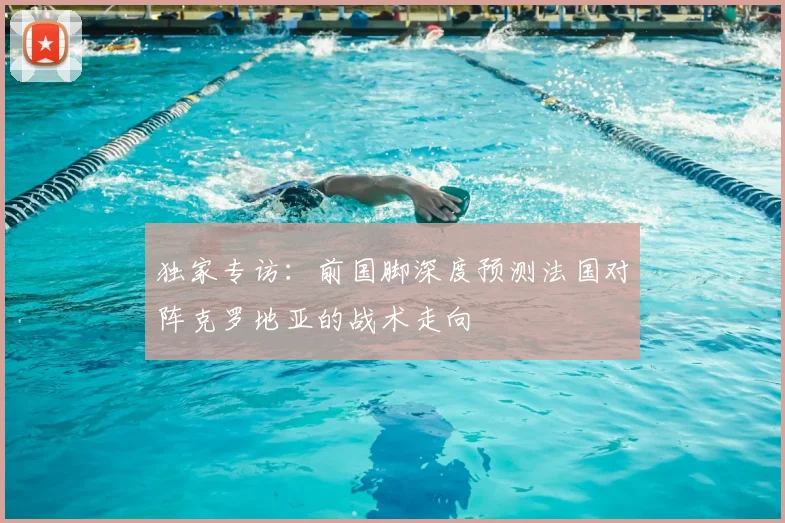 独家专访:前国脚深度预测法国对阵克罗地亚的战术走向