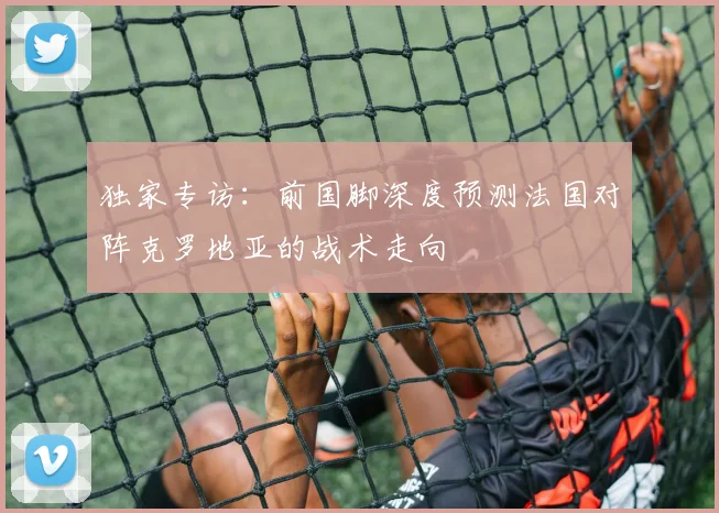 独家专访:前国脚深度预测法国对阵克罗地亚的战术走向