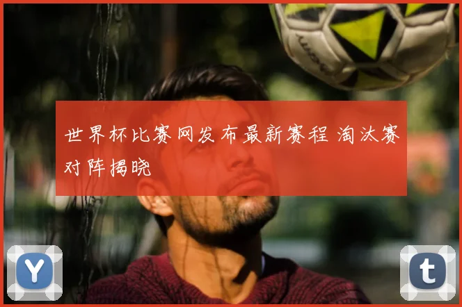 世界杯比赛网发布最新赛程 淘汰赛对阵揭晓