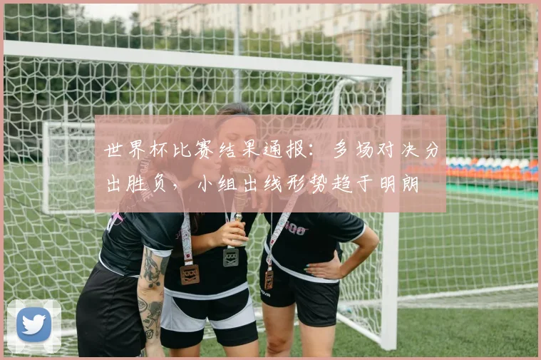 世界杯比赛结果通报:多场对决分出胜负,小组出线形势趋于明朗