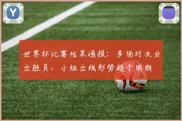 世界杯比赛结果通报:多场对决分出胜负,小组出线形势趋于明朗