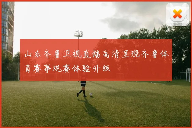 山东齐鲁卫视直播高清呈现齐鲁体育赛事观赛体验升级