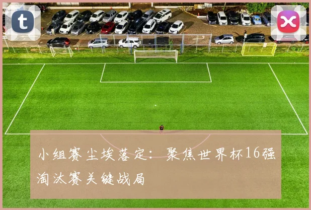 小组赛尘埃落定:聚焦世界杯16强淘汰赛关键战局