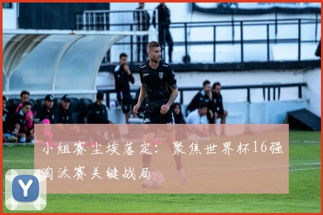 小组赛尘埃落定:聚焦世界杯16强淘汰赛关键战局