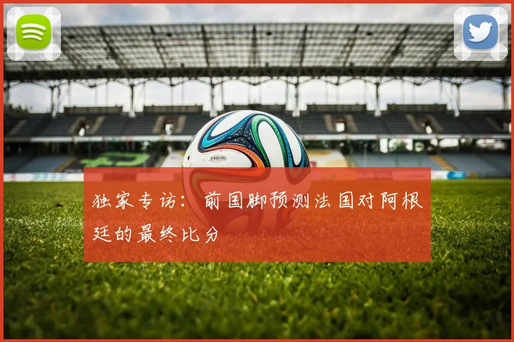 独家专访:前国脚预测法国对阿根廷的最终比分