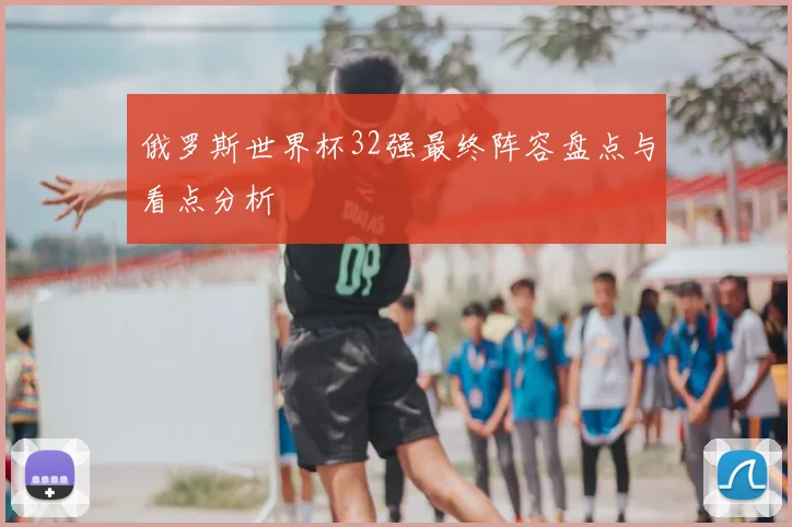 俄罗斯世界杯32强最终阵容盘点与看点分析