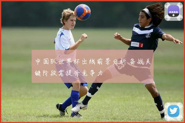 中国队世界杯出线前景分析 备战关键阶段需提升竞争力