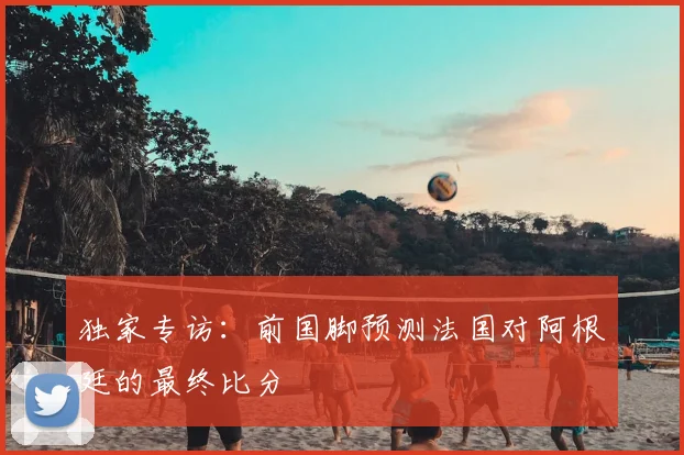 独家专访:前国脚预测法国对阿根廷的最终比分