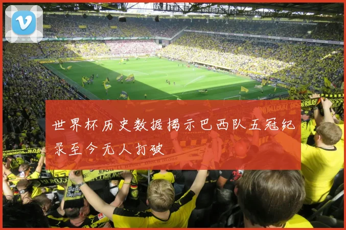 世界杯历史数据揭示巴西队五冠纪录至今无人打破
