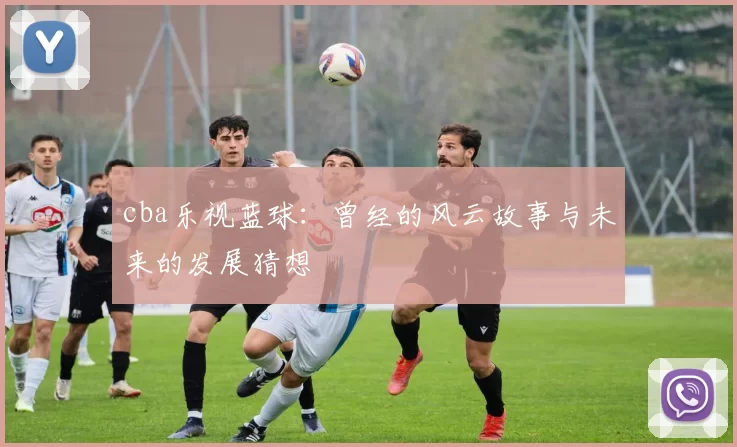 cba乐视蓝球：曾经的风云故事与未来的发展猜想