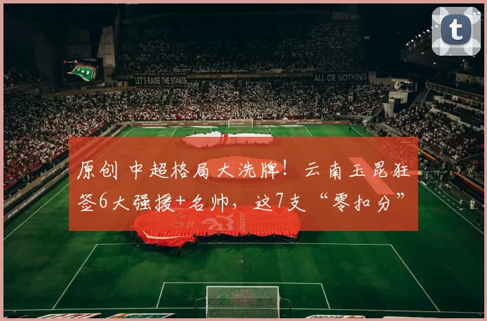 原创 中超格局大洗牌！云南玉昆狂签6大强援+名帅，这7支“零扣分”队要逆天改命？