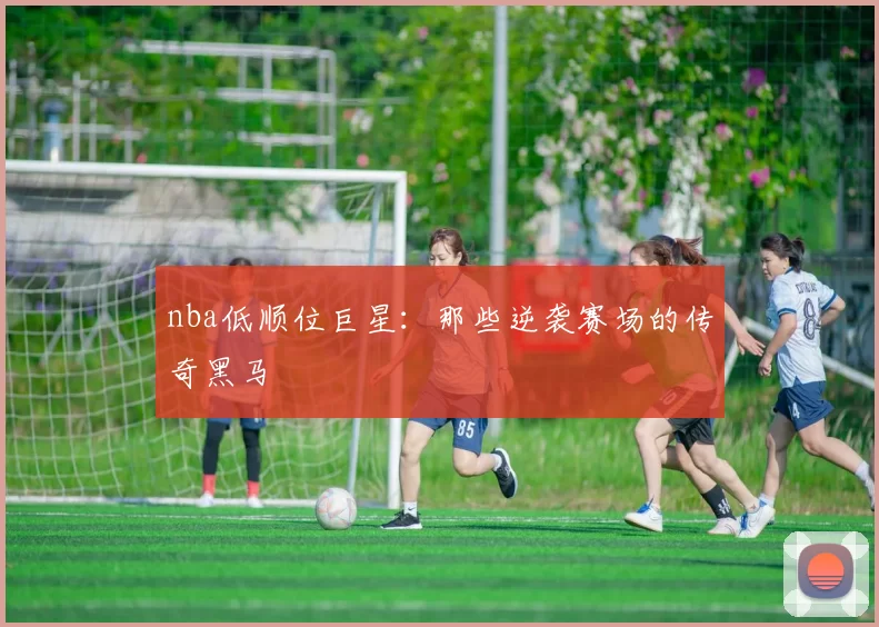 nba低顺位巨星：那些逆袭赛场的传奇黑马