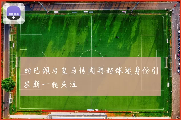 姆巴佩与皇马传闻再起球迷身份引发新一轮关注