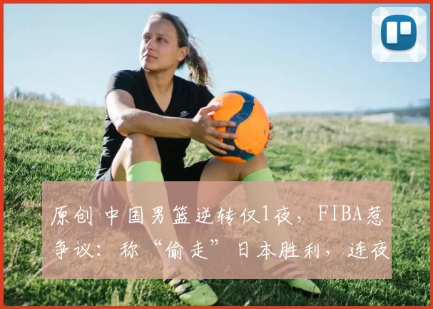 原创 中国男篮逆转仅1夜，FIBA惹争议：称“偷走”日本胜利，连夜修改