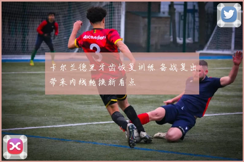 卡尔兰德里牙齿恢复训练 备战复出带来内线轮换新看点