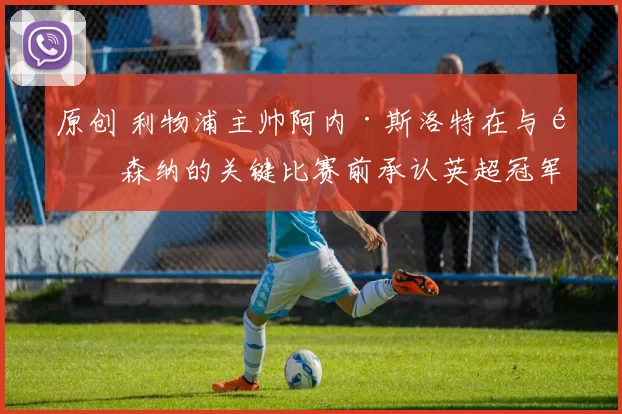 原创 利物浦主帅阿内·斯洛特在与阿森纳的关键比赛前承认英超冠军归属。