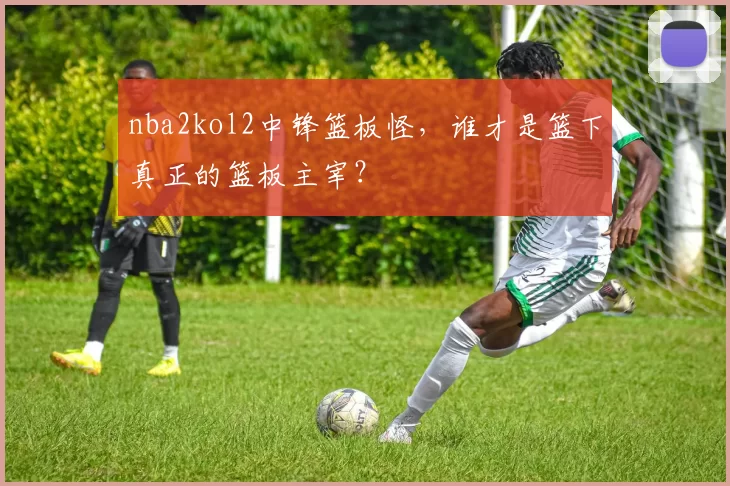 nba2kol2中锋篮板怪,谁才是篮下真正的篮板主宰?