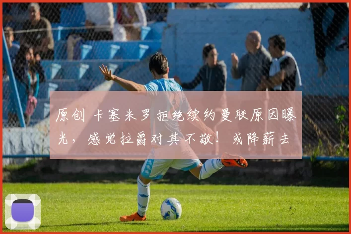 原创 卡塞米罗拒绝续约曼联原因曝光，感觉拉爵对其不敬！或降薪去意甲