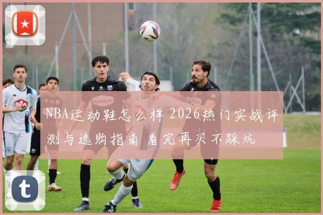 NBA运动鞋怎么样 2026热门实战评测与选购指南 看完再买不踩坑