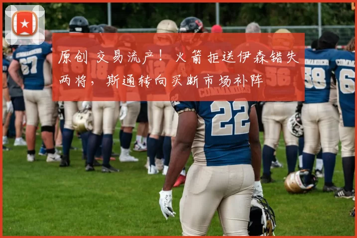 原创 交易流产!火箭拒送伊森错失两将,斯通转向买断市场补阵