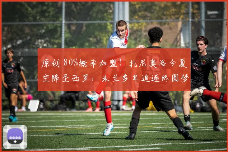 原创 80%概率加盟！扎尼奥洛今夏空降圣西罗，米兰多年追逐终圆梦