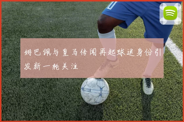 姆巴佩与皇马传闻再起球迷身份引发新一轮关注