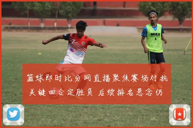篮球即时比分网直播聚焦赛场对抗 关键回合定胜负 后续排名悬念仍存