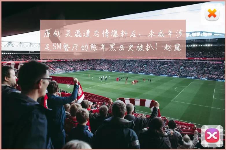 原创 吴磊遭恋情爆料后，未成年涉足SM餐厅的陈年黑历史被扒！赵露思也被波及