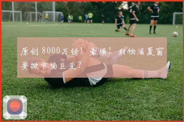 原创 8000万镑！豪横！利物浦夏窗要掀中场巨变？