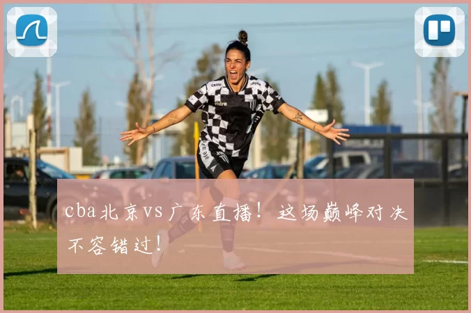 cba北京vs广东直播！这场巅峰对决不容错过！