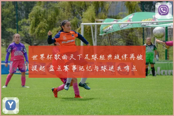 世界杯歌曲天下足球经典旋律再被提起 盘点赛事记忆与球迷共鸣点