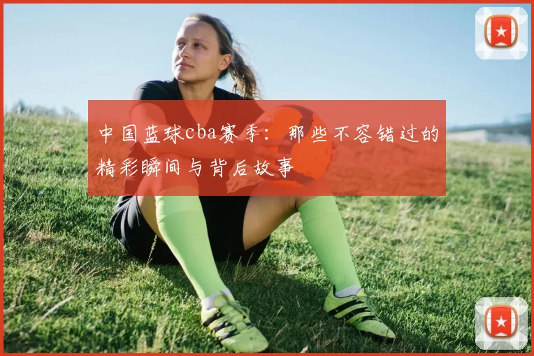 中国蓝球cba赛季：那些不容错过的精彩瞬间与背后故事