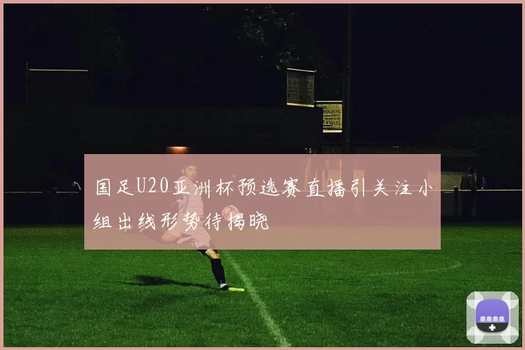 国足U20亚洲杯预选赛直播引关注小组出线形势待揭晓