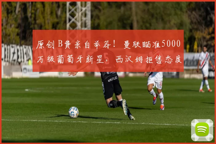 原创 B费亲自举荐！曼联瞄准5000万级葡萄牙新星，西汉姆拒售态度强硬