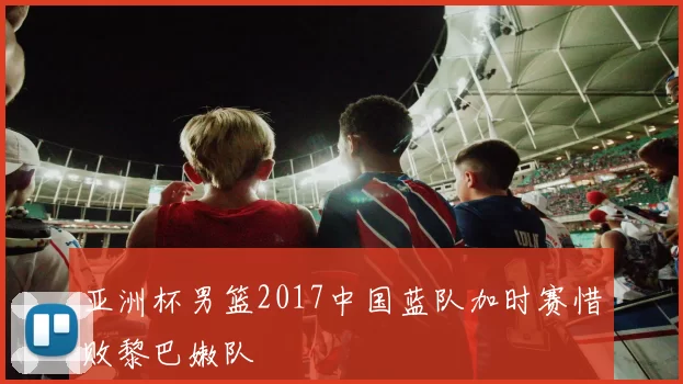 亚洲杯男篮2017中国蓝队加时赛惜败黎巴嫩队
