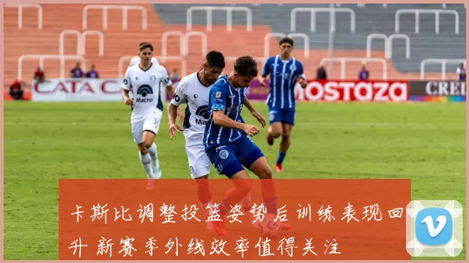 卡斯比调整投篮姿势后训练表现回升 新赛季外线效率值得关注