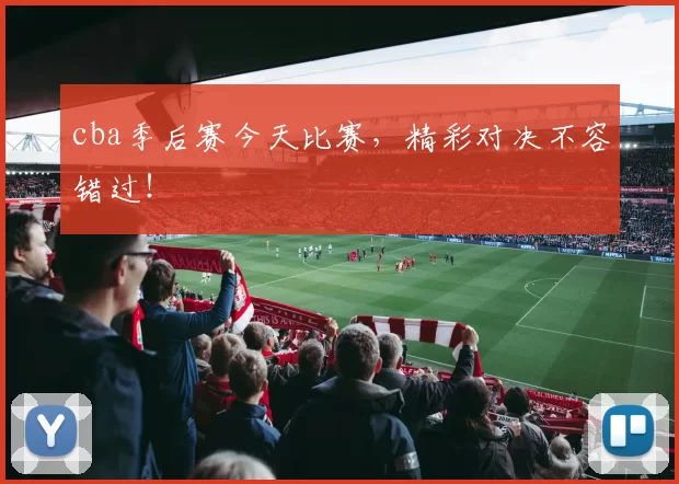 cba季后赛今天比赛，精彩对决不容错过！