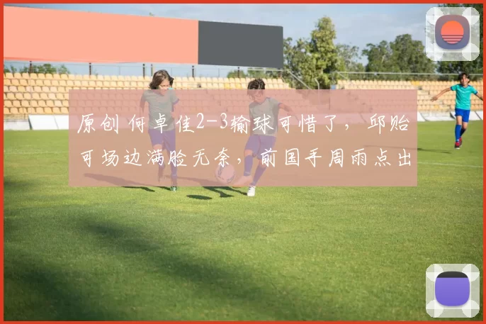 原创 何卓佳2-3输球可惜了，邱贻可场边满脸无奈，前国手周雨点出输球关键！