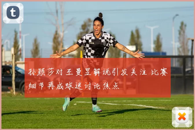 孙颖莎对王曼昱解说引发关注 比赛细节再成球迷讨论焦点