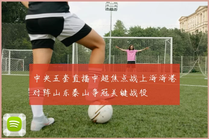 中央五套直播中超焦点战上海海港对阵山东泰山争冠关键战役