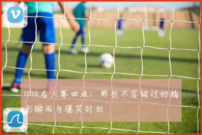 nba名人赛回放：那些不容错过的精彩瞬间与爆笑时刻