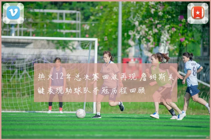 热火12年总决赛回放再现 詹姆斯关键表现助球队夺冠历程回顾