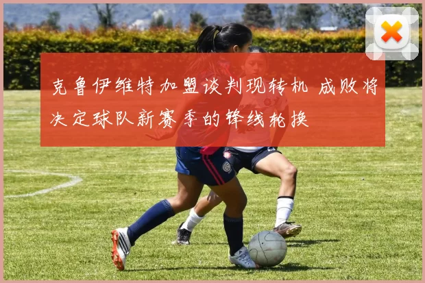 克鲁伊维特加盟谈判现转机 成败将决定球队新赛季的锋线轮换