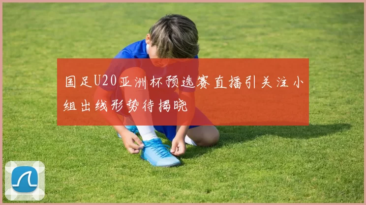 国足U20亚洲杯预选赛直播引关注小组出线形势待揭晓