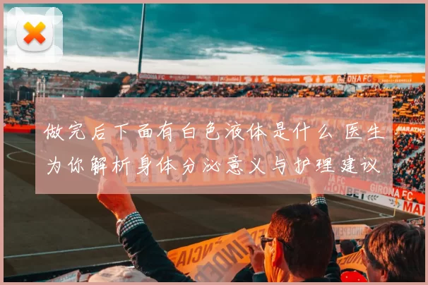 做完后下面有白色液体是什么 医生为你解析身体分泌意义与护理建议