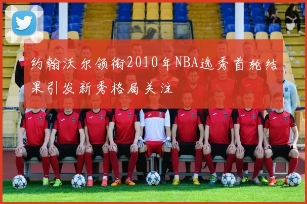 约翰沃尔领衔2010年NBA选秀首轮结果引发新秀格局关注