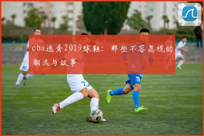 cba选秀2019球鞋：那些不容忽视的潮流与故事