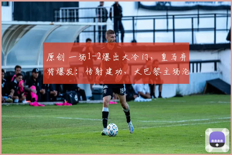 原创 一场1-2爆出大冷门，皇马弃将爆发：传射建功，大巴黎主场沦陷