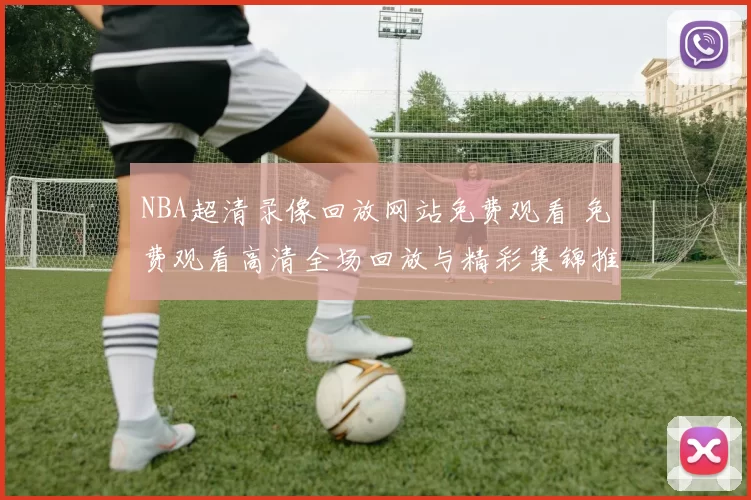 NBA超清录像回放网站免费观看 免费观看高清全场回放与精彩集锦推荐